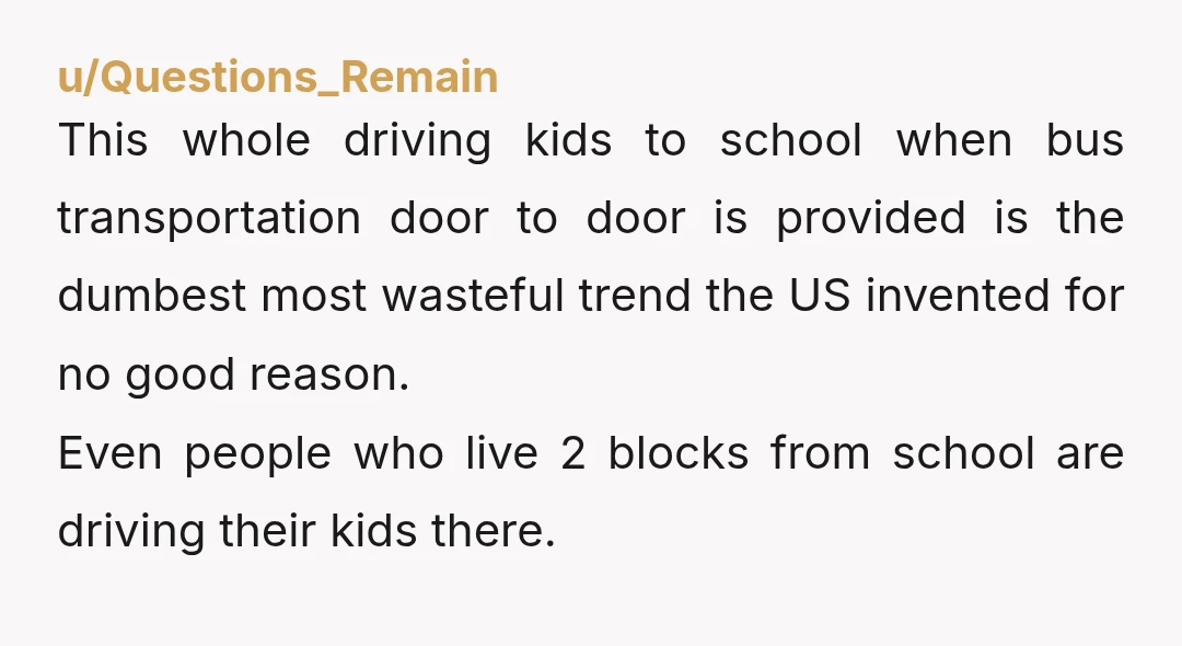 u/Questions_Remain This whole driving kids to school when bus transportation door to door is provided is the dumbest most wasteful trend the US invented for no good reason. Even people...