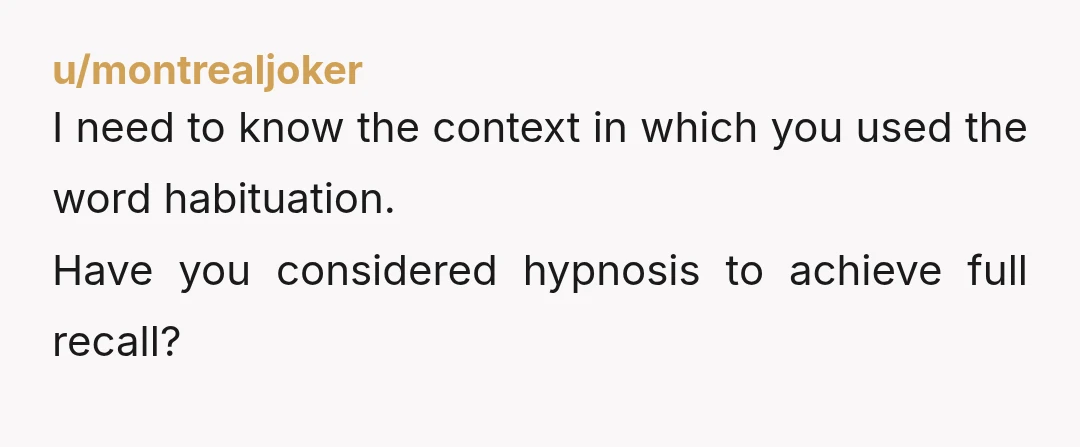 u/montrealjoker
I need to know the context in which you used the word habituation.
Have you considered hypnosis to achieve full recall?