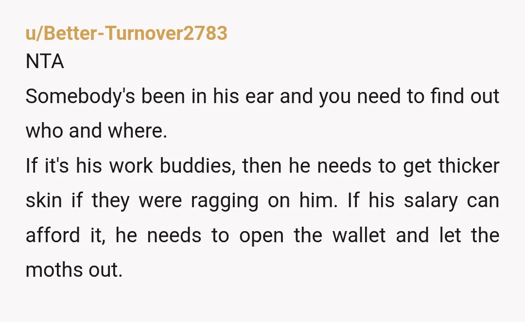 u/Better-Turnover2783 NTA  Somebody's been in his ear and you need to find out who and where. If it's his work buddies, then he needs to get thicker skin if they...
