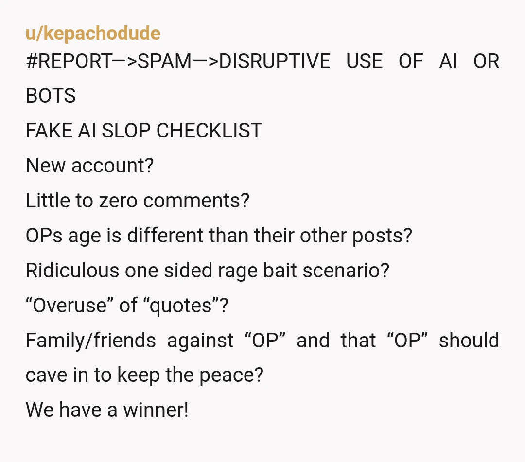 u/kepachodude #REPORT—>SPAM—>DISRUPTIVE USE OF AI OR BOTS FAKE AI SLOP CHECKLIST New account? Little to zero comments? OPs age is different than their other posts? Ridiculous one sided rage bait...