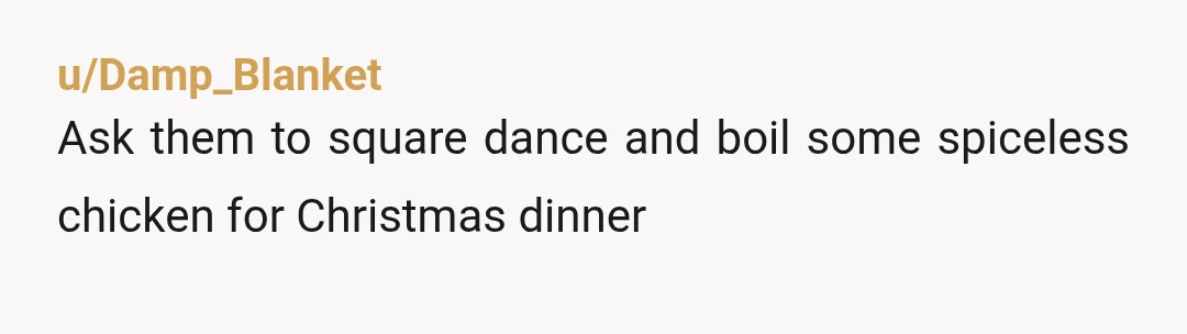 u/Damp_Blanket
Ask them to square dance and boil some spiceless chicken for Christmas dinner