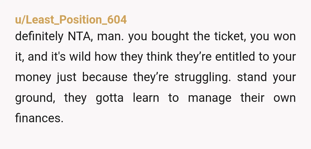 u/Least_Position_604 definitely NTA, man. you bought the ticket, you won it, and it's wild how they think they’re entitled to your money just because they’re struggling. stand your ground, they...