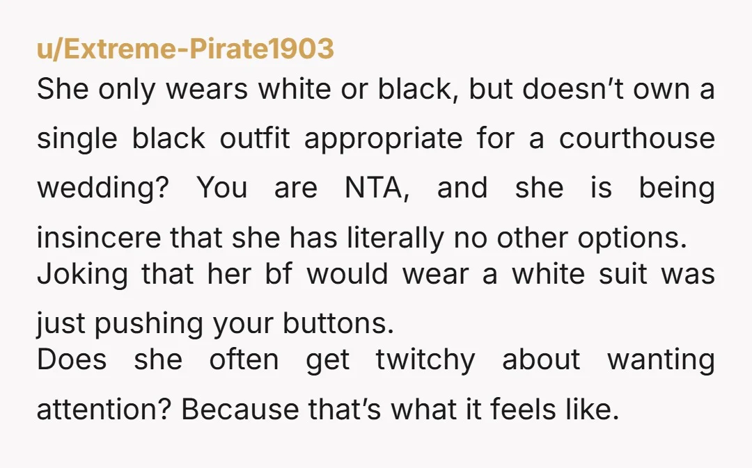 u/Extreme-Pirate1903 She only wears white or black, but doesn’t own a single black outfit appropriate for a courthouse wedding? You are NTA, and she is being insincere that she has...