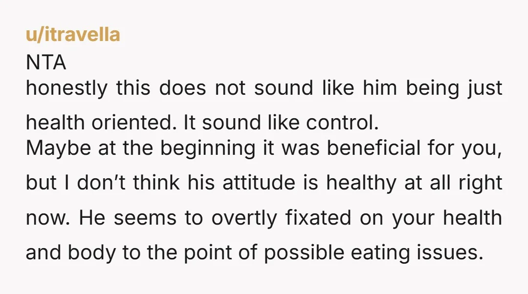 u/itravella NTA honestly this does not sound like him being just health oriented. It sound like control. Maybe at the beginning it was beneficial for you, but I don’t think...