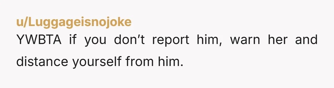 u/Luggageisnojoke YWBTA if you don’t report him, warn her and distance yourself from him.