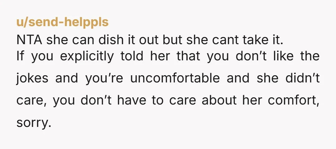 u/send-helppls NTA she can dish it out but she cant take it. If you explicitly told her that you don’t like the jokes and you’re uncomfortable and she didn’t care,...