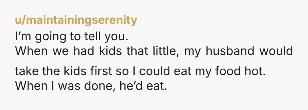 u/maintainingserenity I’m going to tell you. When we had kids that little, my husband would take the kids first so I could eat my food hot. When I was done,...