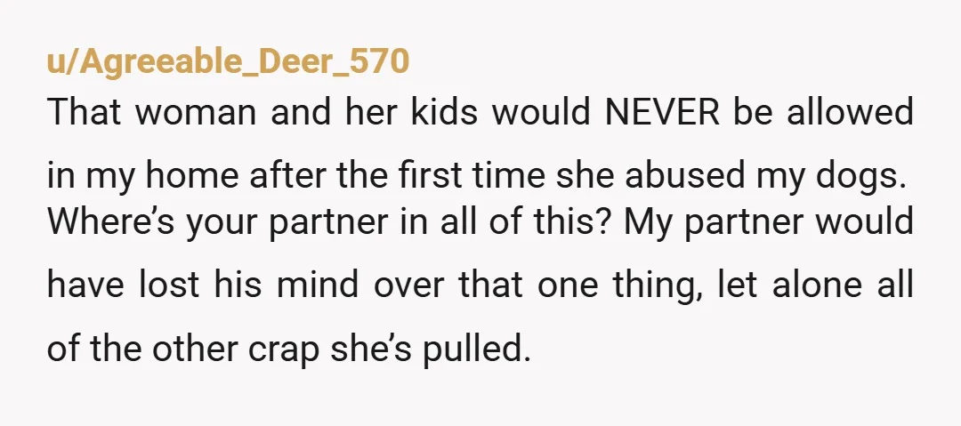 u/Agreeable_Deer_570 That woman and her kids would NEVER be allowed in my home after the first time she abused my dogs. Where’s your partner in all of this? My partner...