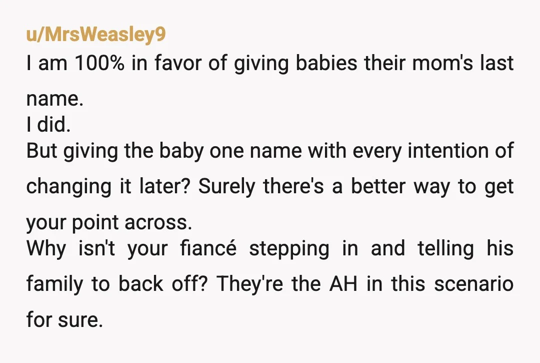 u/MrsWeasley9 I am 100% in favor of giving babies their mom's last name. I did. But giving the baby one name with every intention of changing it later? Surely there's...