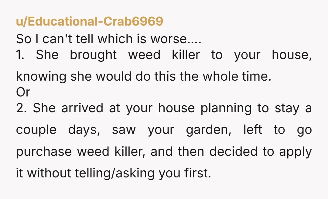u/Educational-Crab6969 So I can't tell which is worse.... 1. She brought weed killer to your house, knowing she would do this the whole time. Or 2. She arrived at your...