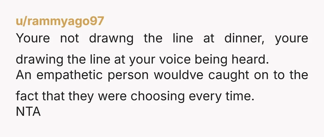u/rammyago97 Youre not drawng the line at dinner, youre drawing the line at your voice being heard. An empathetic person wouldve caught on to the fact that they were choosing...