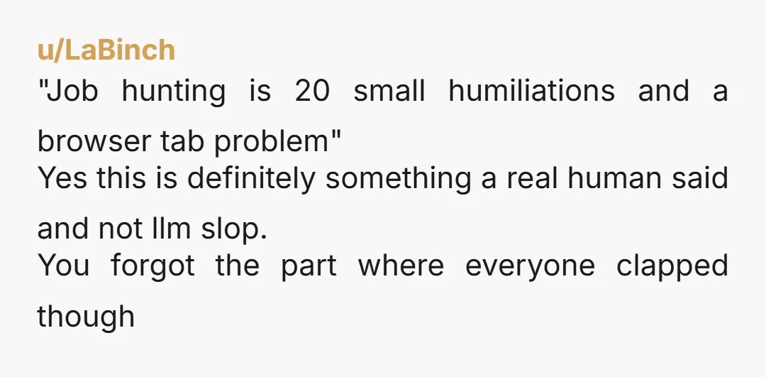 u/LaBinch "Job hunting is 20 small humiliations and a browser tab problem" Yes this is definitely something a real human said and not llm slop. You forgot the part where...