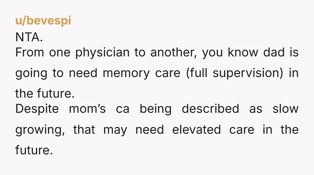 u/bevespi NTA. From one physician to another, you know dad is going to need memory care (full supervision) in the future. Despite mom’s ca being described as slow growing, that...