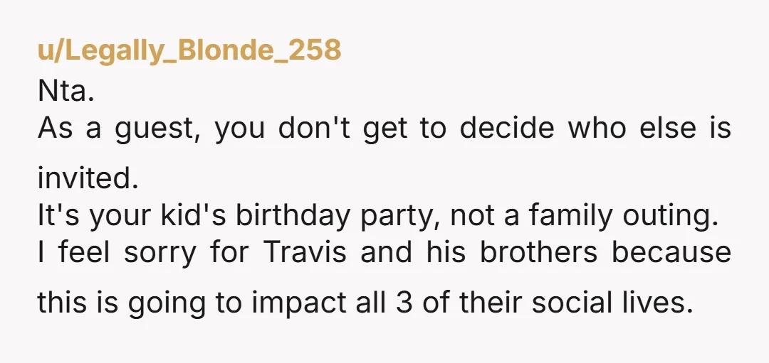 u/Legally_Blonde_258 Nta. As a guest, you don't get to decide who else is invited. It's your kid's birthday party, not a family outing. I feel sorry for Travis and his...