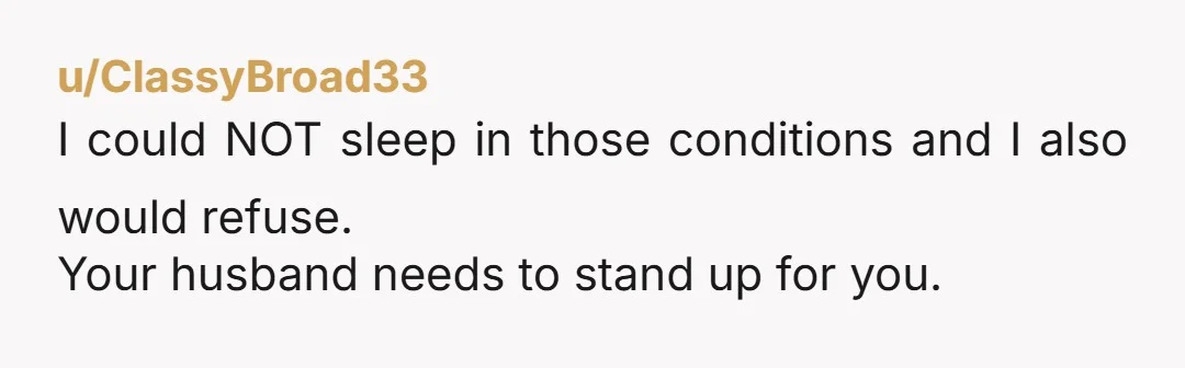 u/ClassyBroad33
I could NOT sleep in those conditions and I also would refuse.
Your husband needs to stand up for you.