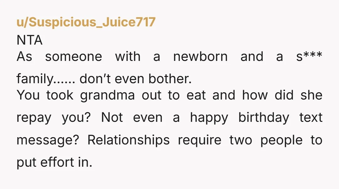 u/Suspicious_Juice717 NTA As someone with a newborn and a s*** family…… don’t even bother.  You took grandma out to eat and how did she repay you? Not even a happy...