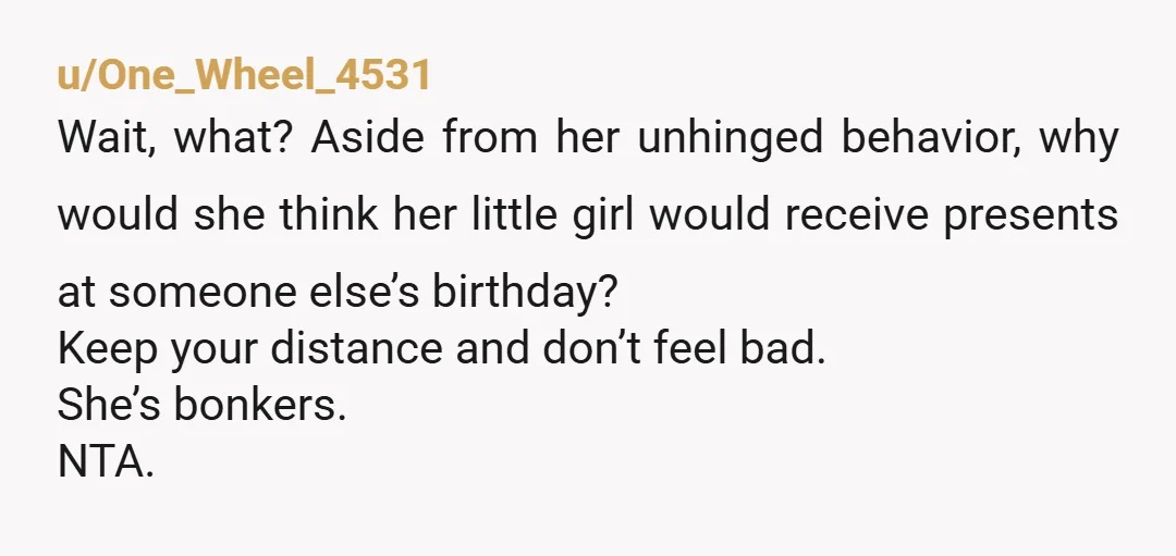 u/One_Wheel_4531 Wait, what? Aside from her unhinged behavior, why would she think her little girl would receive presents at someone else’s birthday? Keep your distance and don’t feel bad. She’s...