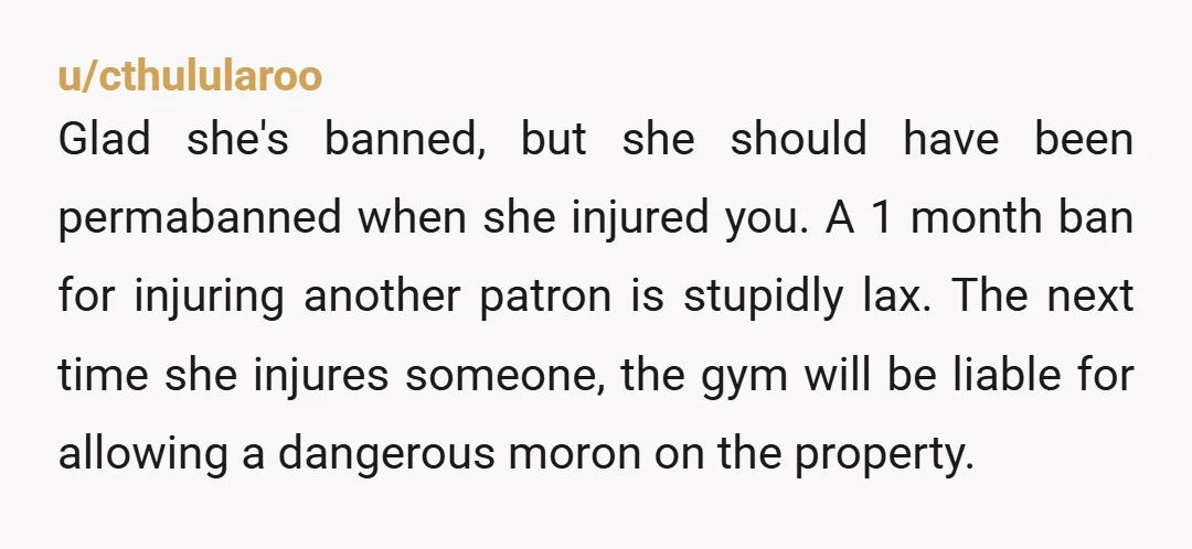 u/cthulularoo Glad she's banned, but she should have been permabanned when she injured you. A 1 month ban for injuring another patron is stupidly lax. The next time she injures...