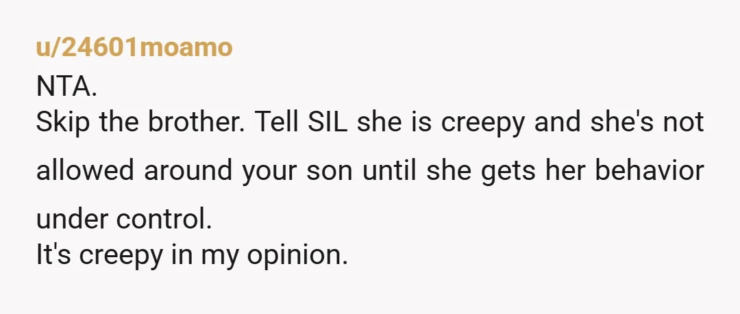 u/24601moamo
NTA.
Skip the brother. Tell SIL she is creepy and she's not allowed around your son until she gets her behavior under control.
It's creepy in my opinion.