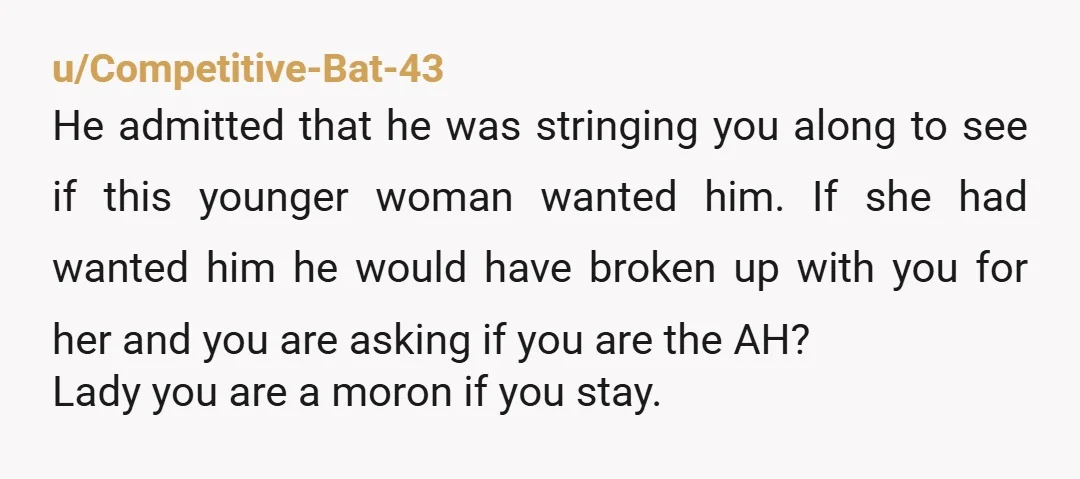 u/Competitive-Bat-43 He admitted that he was stringing you along to see if this younger woman wanted him. If she had wanted him he would have broken up with you for...
