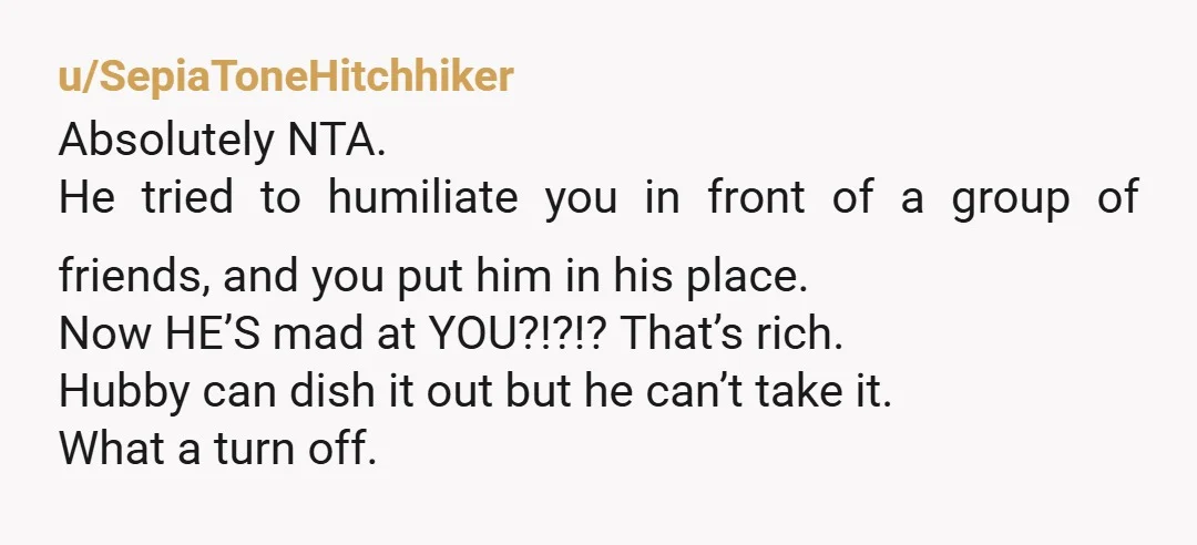 u/SepiaToneHitchhiker Absolutely NTA. He tried to humiliate you in front of a group of friends, and you put him in his place. Now HE’S mad at YOU?!?!? That’s rich. Hubby...