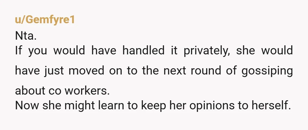 u/Gemfyre1 Nta. If you would have handled it privately, she would have just moved on to the next round of gossiping about co workers. Now she might learn to keep...