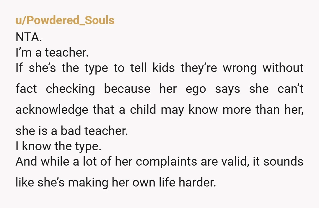 u/Powdered_Souls NTA. I’m a teacher. If she’s the type to tell kids they’re wrong without fact checking because her ego says she can’t acknowledge that a child may know more...