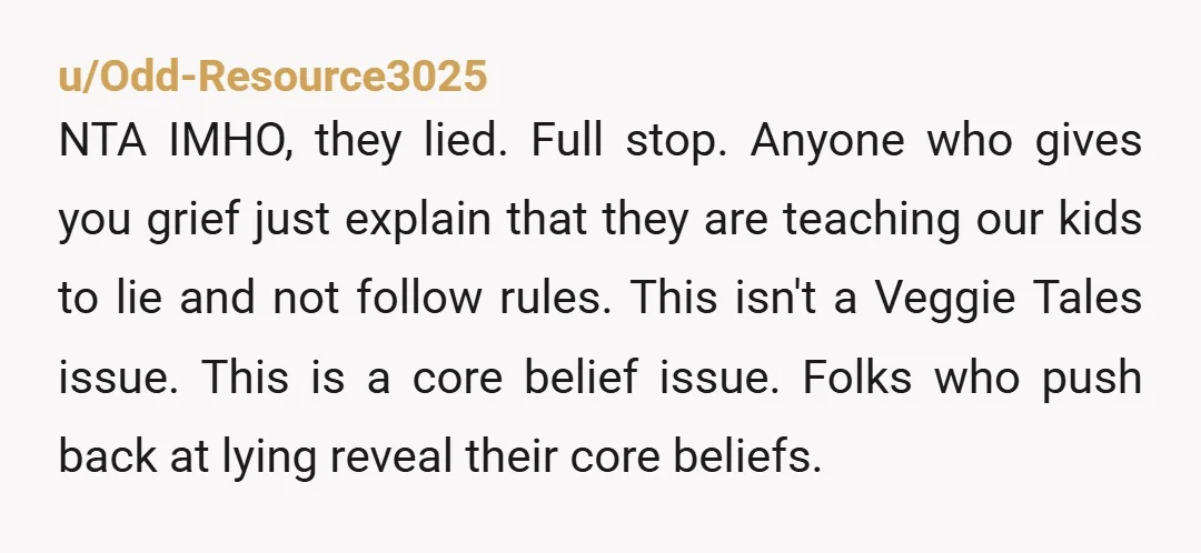 u/Odd-Resource3025 NTA IMHO, they lied. Full stop. Anyone who gives you grief just explain that they are teaching our kids to lie and not follow rules. This isn't a Veggie...