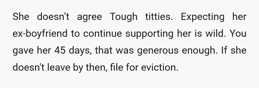 She doesn’t agree Tough titties. Expecting her ex-boyfriend to continue supporting her is wild. You gave her 45 days, that was generous enough. If she doesn't leave by then, file...