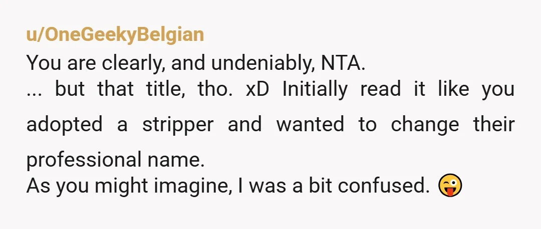 u/OneGeekyBelgian You are clearly, and undeniably, NTA. ... but that title, tho. xD Initially read it like you adopted a stripper and wanted to change their professional name. As you...