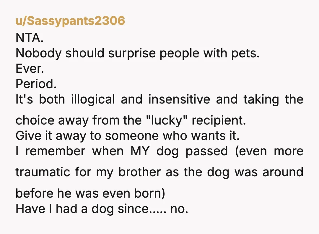 u/Sassypants2306 NTA. Nobody should surprise people with pets. Ever. Period. It's both illogical and insensitive and taking the choice away from the "lucky" recipient. Give it away to someone who...