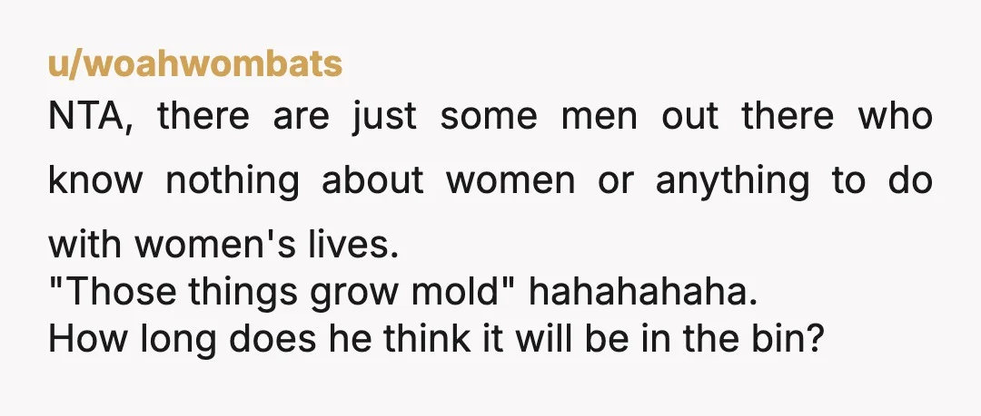 u/woahwombats NTA, there are just some men out there who know nothing about women or anything to do with women's lives. "Those things grow mold" hahahahaha. How long does he...
