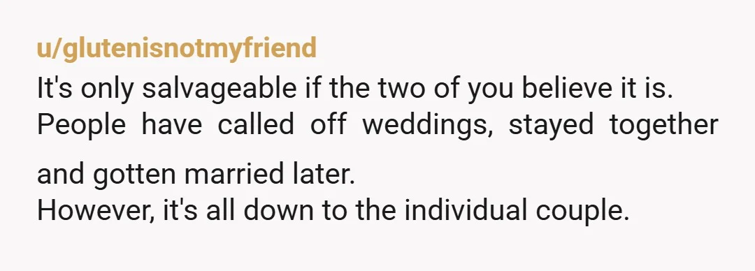 u/glutenisnotmyfriend It's only salvageable if the two of you believe it is. People have called off weddings, stayed together and gotten married later. However, it's all down to the individual...