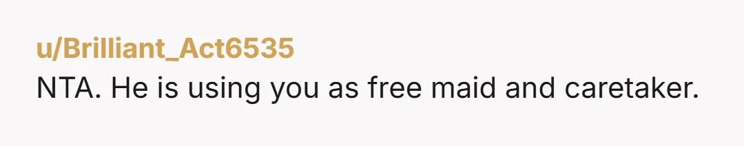 u/Brilliant_Act6535
NTA. He is using you as free maid and caretaker.