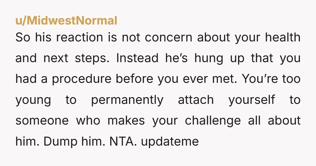 u/MidwestNormal So his reaction is not concern about your health and next steps. Instead he’s hung up that you had a procedure before you ever met. You’re too young to...