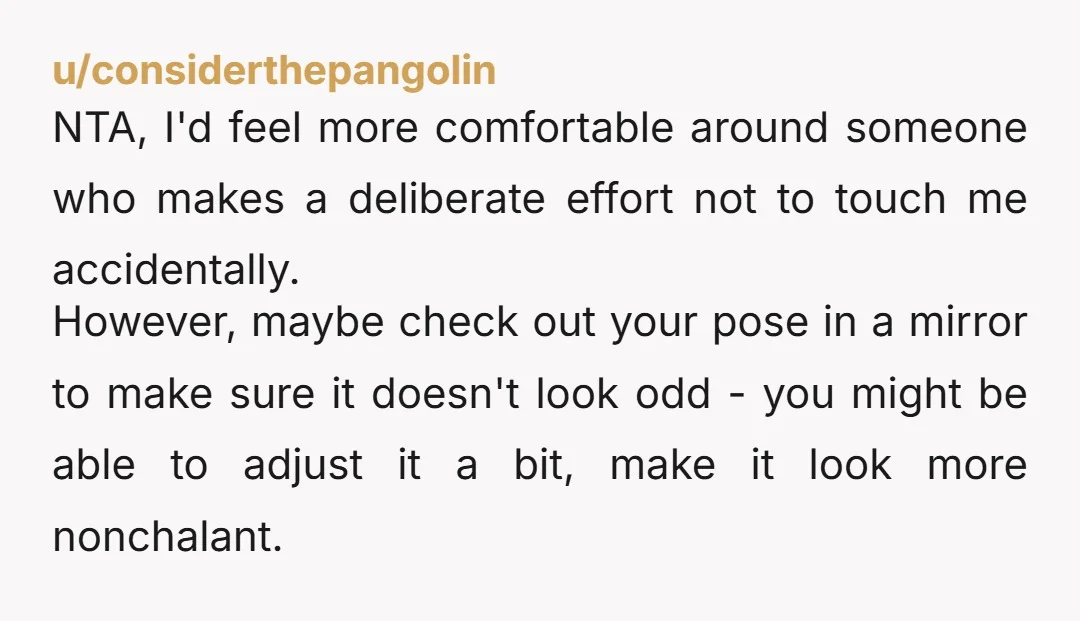 u/considerthepangolin NTA, I'd feel more comfortable around someone who makes a deliberate effort not to touch me accidentally. However, maybe check out your pose in a mirror to make sure...