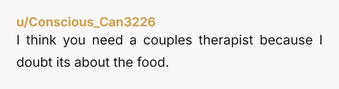u/Conscious_Can3226 I think you need a couples therapist because I doubt its about the food. 