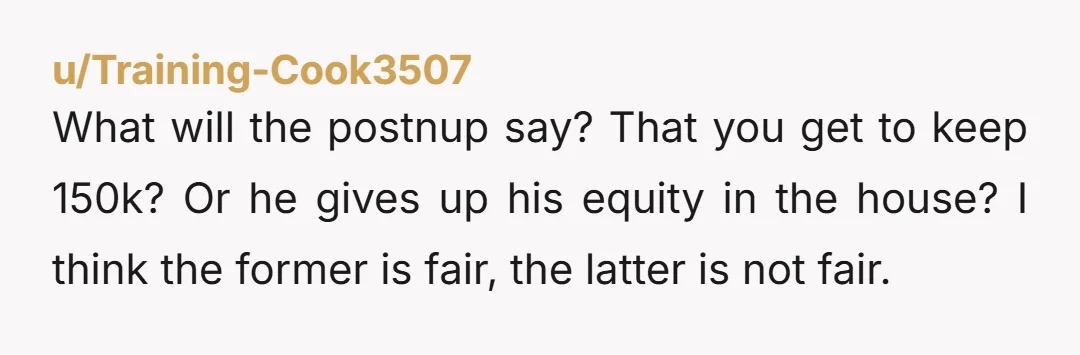 u/Mother_Tradition_774 I’m a lawyer so I have no issue with prenups or postnups. However, I would not agree to this if I were your husband. If I buy a house...