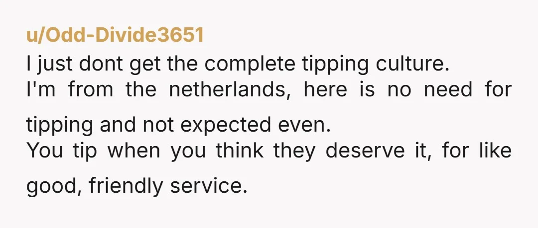 u/Odd-Divide3651 I just dont get the complete tipping culture. I'm from the netherlands, here is no need for tipping and not expected even. You tip when you think they deserve...