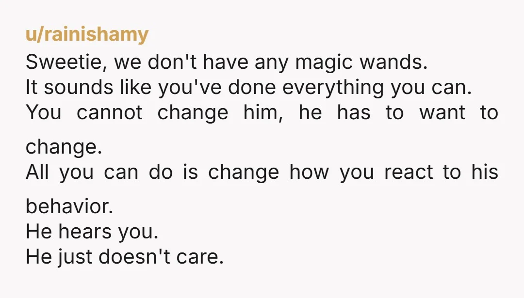 u/rainishamy Sweetie, we don't have any magic wands. It sounds like you've done everything you can. You cannot change him, he has to want to change. All you can do...