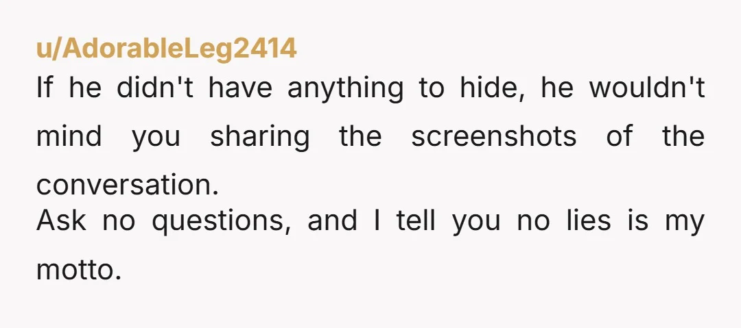 u/AdorableLeg2414 If he didn't have anything to hide, he wouldn't mind you sharing the screenshots of the conversation. Ask no questions, and I tell you no lies is my motto.