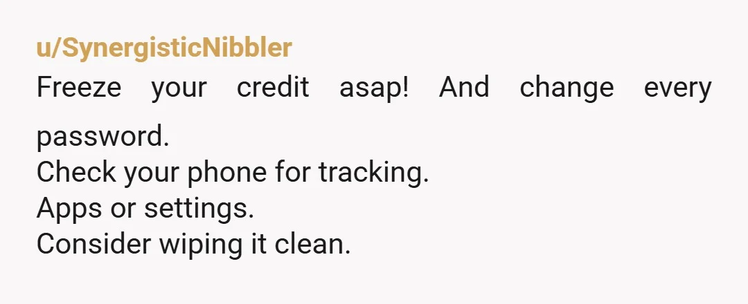 u/SynergisticNibbler Freeze your credit asap! And change every password. Check your phone for tracking. Apps or settings. Consider wiping it clean.Â