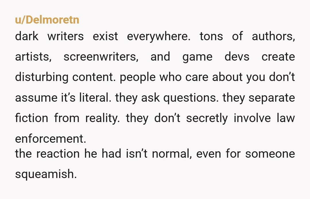 u/Delmoretn dark writers exist everywhere. tons of authors, artists, screenwriters, and game devs create disturbing content. people who care about you don’t assume it’s literal. they ask questions. they separate...