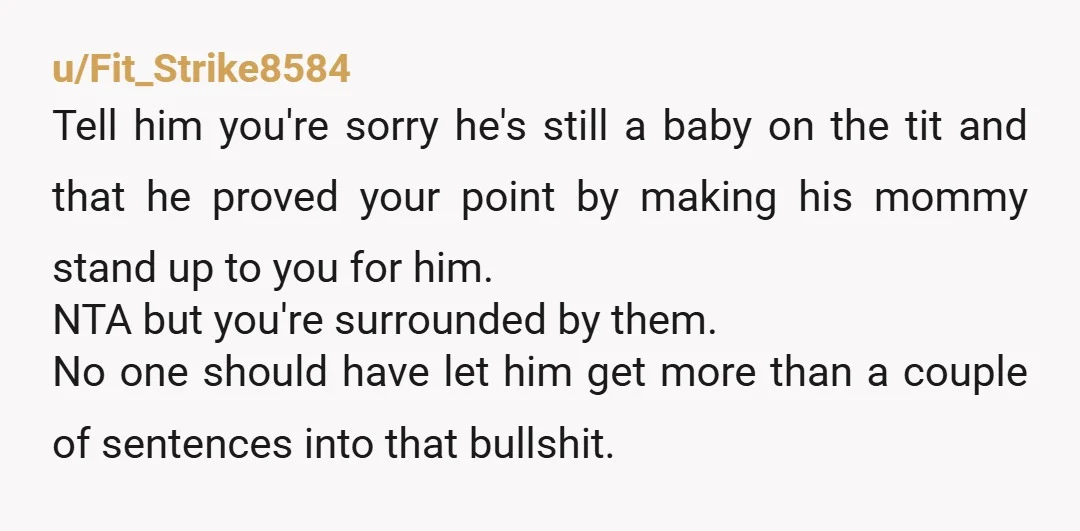 u/Fit_Strike8584 Tell him you're sorry he's still a baby on the tit and that he proved your point by making his mommy stand up to you for him. NTA but...