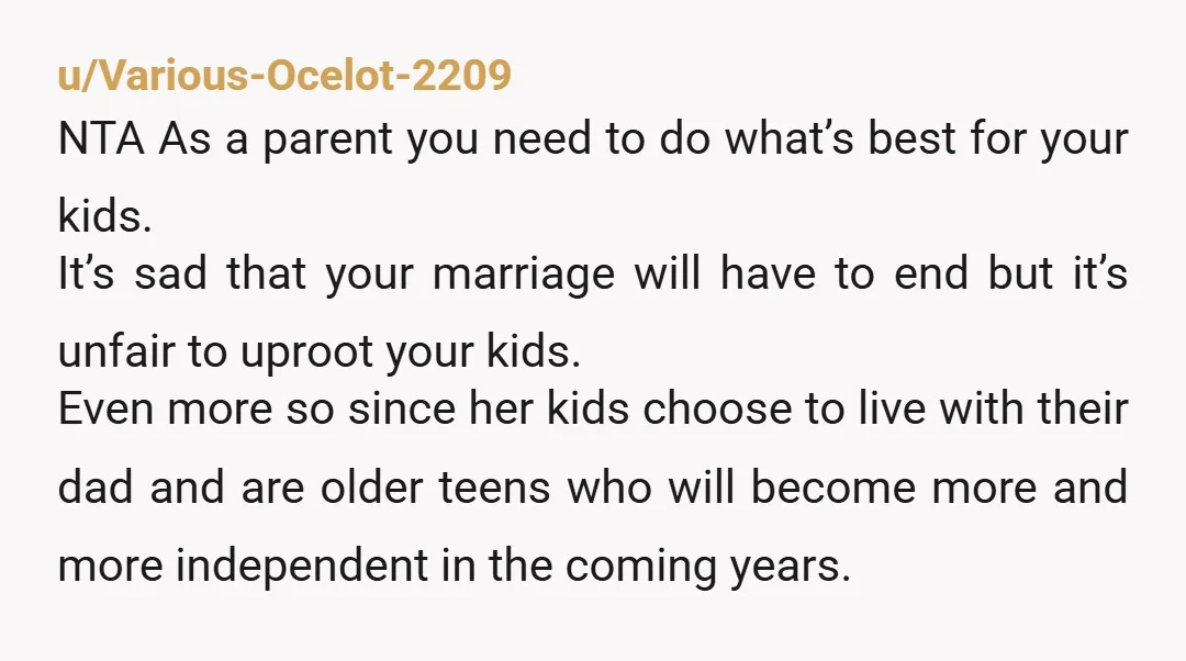 u/Various-Ocelot-2209 NTA As a parent you need to do what’s best for your kids. It’s sad that your marriage will have to end but it’s unfair to uproot your kids....