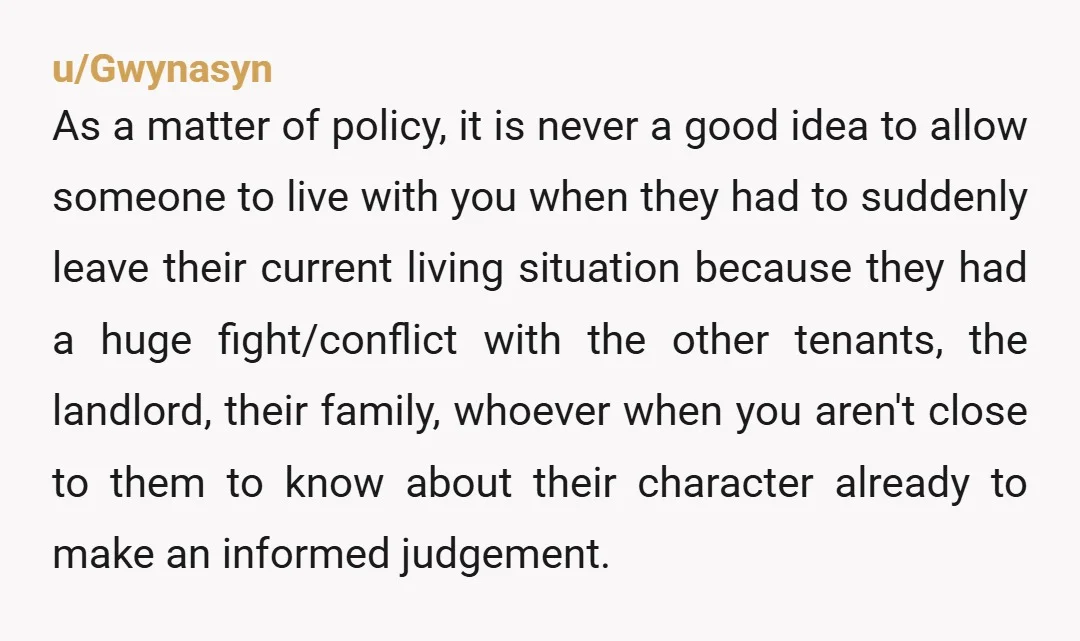 u/Gwynasyn As a matter of policy, it is never a good idea to allow someone to live with you when they had to suddenly leave their current living situation because...