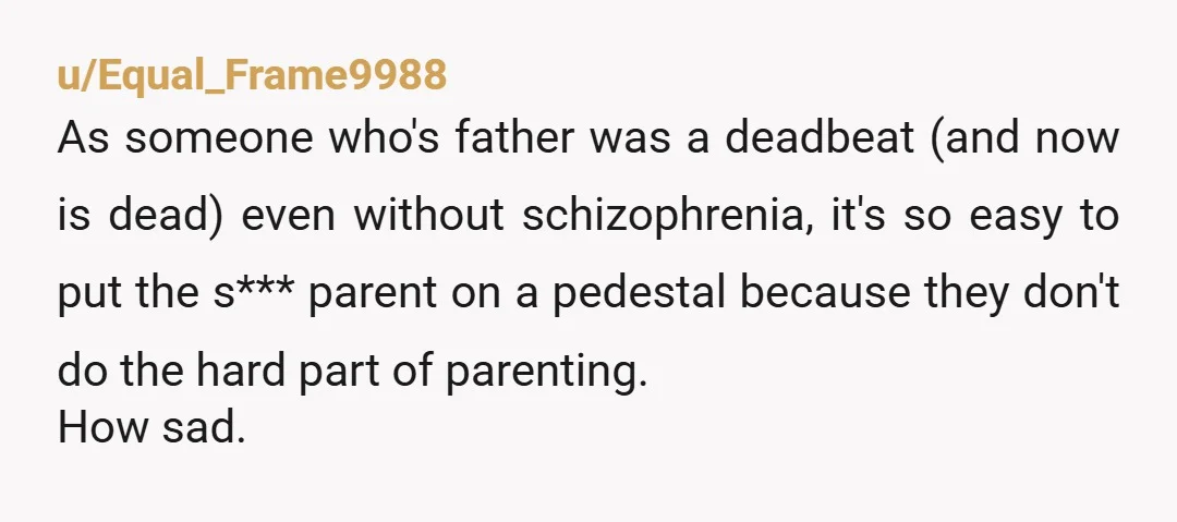 u/Equal_Frame9988 As someone who's father was a deadbeat (and now is dead) even without schizophrenia, it's so easy to put the s*** parent on a pedestal because they don't do...