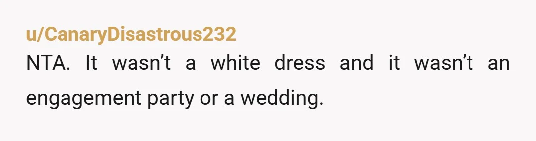 u/CanaryDisastrous232
NTA. It wasn’t a white dress and it wasn’t an engagement party or a wedding.