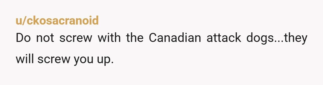 u/ckosacranoid
Do not screw with the Canadian attack dogs...they will screw you up.