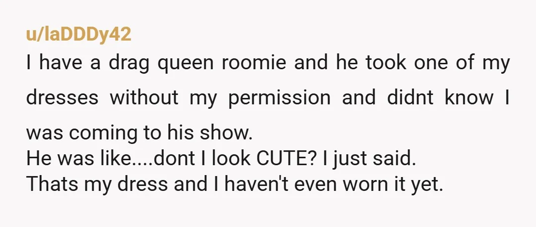 u/laDDDy42 I have a drag queen roomie and he took one of my dresses without my permission and didnt know I was coming to his show. He was like....dont I...